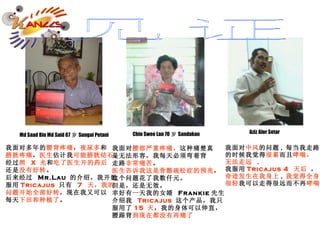 我面对多年的 腰背疼痛 ， 夜尿多 和 膀胱疼痛 ， 医生 估计我 可能膀胱结石 。 经过 照   X  光 和 吃了医生开的药后 还是 没有好转 。 后来经过  Mr.Lau  的介绍，我开始 服用 Tricajus  只 有  7   天，我的 问题开始全部好转 ，现在我又可以 每天 下田和种植了 。  Md Saad Bin Md Said 67 岁 Sungai Petani  我面对 腰部严重疼痛， 这种痛楚真 是无法形容，我每天必须弯着背 走路 非常痛苦 。 医生告诉我这是骨骼疏松症的预兆 ， 这个问题花了我数仟元。 但是，还是无效。 幸好有一天我的女婿  Frankie 先生 介绍我   Tricajus  这个产品，我只 服用了 15  天 ，我的身体可以伸直， 腰跟背 到现在都没有再痛了 Chin Swee Lan 70 岁 Sandakan Aziz Alor Setar 我面对 中风 的问题 , 每当我走路 的时候我觉得 很累 而且 哮喘， 无法走远   . 我服用 Tricajus   4   天后  ， 奇迹发生在我身上 , 我觉得全身 很轻 我可以走得很远而不再 哮喘 。 见证 