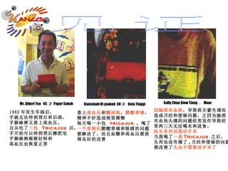 1982 年发生车祸后， 手就无法伸到背后和后颈， 手脚麻痹又患上高血压。 自从吃了 三包  Tricajus  后， 手开始可以伸到背后擦肥皂 手脚麻痹渐渐好转和 高血压也恢复正常 Mr. Albert Teo  45  岁 Papar Sabah 患上 高血压 和 糖尿病 ， 腰酸背痛 ， 精神不好造成视觉模糊 每天喝一小包  tricajus  ，喝了 一个星期后 腰酸背痛和眼睛的问题 都解决了，而且血糖和高血压都获 得良好的改善 Kamsinah Bt yaakob  58 岁   Kota Tinggi  因脑部有血块 ，导致荷尔蒙失调而 造成月经和便秘问题，正因为脑部 有血块头痛的问题经常发作导致经 常两三天无法喝水和进食。 医生多次劝我动手术 当我喝了 一盒 Tricajus  之后， 头再也没有痛了 , 月经和便秘的问题 都改善了 头也不需要动手术了 Sally Chua Siew Tiang  ， Muar  见证 