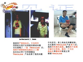 我患有 严重高血压 ， 中风四年 用拐杖从客厅走到厨房都成问题 自从我喝了  一盒  Tricajus   后， 竟然不需要拐杖也能走上三楼 血压也正常了非常感激这 Tricajus   产品改善了我的问题 Loo Phoa Loon 45  岁   , Skudai 中风多年，患上高血压和糖尿病。 自从服用 tricajus 产品 6 天 后， 我的 男性雄风重振 。服用 两个星期 手就可以举高，服用一个月后 高血压 和 糖尿病 恢复正常 谢谢 tricajus 见证 