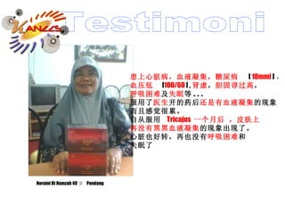 Noraini Bt Hamzah 49 岁  Pendang 患上心脏病，血液凝集，糖尿病  [  10mml  ] ， 血压低   [ 100/60  ] , 肾虚 ， 胆固谆过高 ， 呼吸困难 及 失眠 等 . . . 服用了 医生 开的药后 还是有 血液凝集 的现象 而且感觉很累。 自从服用  Tricajus  一个月后 ，皮肤上 再没有黑黑 血液凝集 的现象出现了。 心脏也好转，再也没有 呼吸困难 和 失眠了 Testimoni 