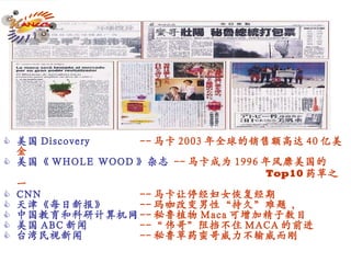 美国 Discovery   -- 马卡 2003 年全球的销售额高达 40 亿美金 美国《 WHOLE WOOD 》杂志   -- 马卡成为 1996 年风靡美国的       Top10 药草之一 CNN  -- 马卡让停经妇女恢复经期 天津《每日新报》 -- 玛咖改变男性“持久”难题 ， 中国教育和科研计算机网 -- 秘鲁植物 Maca 可增加精子数目 美国 ABC 新闻 -- “ 伟哥”阻挡不住 MACA 的前进 台湾民视新闻   -- 秘鲁草药蛮哥威力不输威而刚 