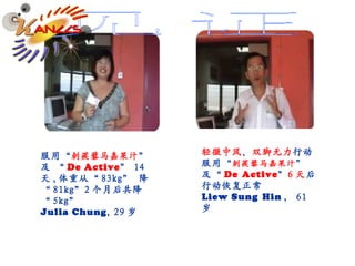 见证 服用 “ 刺蒺藜马嘉果汁 ” 及  “ De Active ”  14 天 , 体重从“ 83kg ”   降“ 81kg” 2 个月后共降 “ 5kg”   Julia Chung , 29 岁 轻微中风 、 双脚无力 行动 服用“ 刺蒺藜马嘉果汁 ” 及“ De   Active ” 6 天 后行动恢复正常 Liew Sung   Hin ， 61 岁 