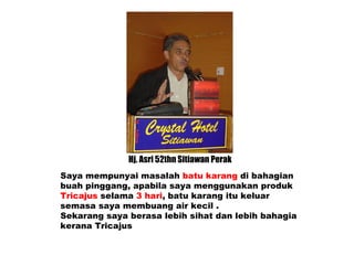 Hj. Asri 52thn Sitiawan Perak Saya mempunyai masalah  batu karang  di bahagian  buah pinggang, apabila saya menggunakan produk Tricajus  selama  3 hari , batu karang itu keluar semasa saya membuang air kecil . Sekarang saya berasa lebih sihat dan lebih bahagia kerana Tricajus 