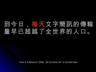 到今日， 每天 文字簡訊的傳輸量早已超越了全世界的人口。 Fisch, K. & McLeod S. (2008).  Did You Know 3.0?  A YouTube Video. 