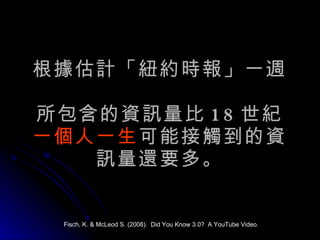 根據估計「紐約時報」一週  所包含的資訊量比 18 世紀 一個人一生 可能接觸到的資訊量還要多。 Fisch, K. & McLeod S. (2008).  Did You Know 3.0?  A YouTube Video. 