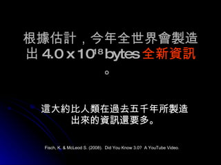 根據估計，今年全世界會製造出 4.0 x 10 18  bytes 全新資訊 。 這大約比人類在過去五千年所製造出來的資訊還要多。 Fisch, K. & McLeod S. (2008).  Did You Know 3.0?  A YouTube Video. 
