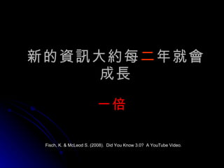 新的資訊大約每 二 年就會成長 一倍 Fisch, K. & McLeod S. (2008).  Did You Know 3.0?  A YouTube Video. 