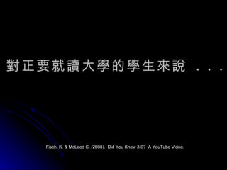 對正要就讀大學的學生來說  . . . Fisch, K. & McLeod S. (2008).  Did You Know 3.0?  A YouTube Video. 