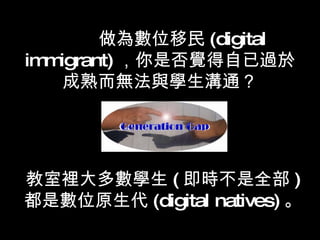 做為數位移民 (digital immigrant) ，你是否覺得自已過於成熟而無法與學生溝通？ 教室裡大多數學生 ( 即時不是全部 ) 都是數位原生代 (digital natives) 。   