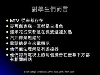 對學生們而言 MTV  從來都存在 麥可傑克森一直都是白膚色 爆米花從來都是在微波爐裡加熱 汽油總是無鉛的 電話總是有來電顯示 他們無法理解沒有遙控器 他們認為電視上的每個廣告在螢幕下方都有相關網站 Beloit College Mindset List, 2003, 2005, 2006, 2007, 2008 