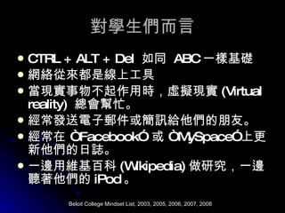 對學生們而言 CTRL + ALT + Del  如同  ABC 一樣基礎 網絡從來都是線上工具 當現實事物不起作用時，虛擬現實 (Virtual reality)  總會幫忙。 經常發送電子郵件或簡訊給他們的朋友。 經常在 “ Facebook”  或 “ MySpace” 上更新他們的日誌。 一邊用維基百科 (Wikipedia) 做研究，一邊聽著他們的 iPod 。 Beloit College Mindset List, 2003, 2005, 2006, 2007, 2008 