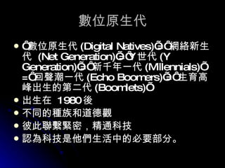 數位原生代 ‘ 數位原生代 ( Digital Natives ) ’= ‘ 網絡新生代  ( Net Generation ) ’=‘ Y 世代 (Y  Generation ) ’=‘ 新千年一代 ( Millennials ) ’  =‘ 回聲潮一代 ( Echo Boomers ) ’=‘ 生育高峰出生的第二代 ( Boomlets ) ’ 出生在   1980 後  不同的種族和道德觀 彼此聯繫緊密，精通科技 認為科技是他們生活中的必要部分。 