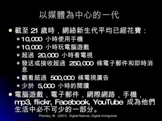 以媒體為中心的一代 截至 21 歲時，網絡新生代平均已經花費： 10,000  小時使用手機 10,000  小時玩電腦遊戲 超過  20,000  小時看電視 發送或接收超過  250,000  條電子郵件和即時消息 觀看超過  500,000  條電視廣告 少於  5,000  小時的閱讀 電腦遊戲，電子郵件，網際網路，手機，  mp3, flickr, Facebook, YouTube  成為他們生活中必不可少的一部分。 Prensky, M.  (2001).  Digital Natives, Digital Immigrants. 