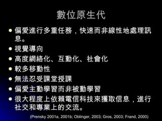 數位原生代 偏愛進行多重任務，快速而非線性地處理訊息。 視覺導向 高度網絡化、互動化、社會化 較多移動性 無法忍受課堂授課 偏愛主動學習而非被動學習 很大程度上依賴電信科技來獲取信息，進行社交和專業上的交流。 (Prensky 2001a, 2001b; Oblinger, 2003; Gros, 2003; Frand, 2000) 