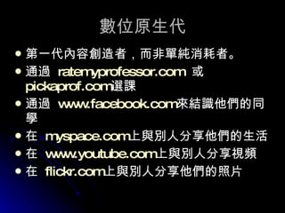 數位原生代 第一代內容創造者，而非單純消耗者。 通過  ratemyprofessor.com   或  pickaprof.com 選課 通過  www.facebook.com 來結識他們的同學 在  myspace.com 上與別人分享他們的生活 在  www.youtube.com 上與別人分享視頻 在  flickr.com 上與別人分享他們的照片 