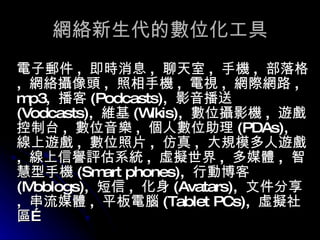 網絡新生代的數位化工具 電子郵件 ,  即時消息 ,  聊天室 ,  手機 ,  部落格 ,  網絡攝像頭 ,  照相手機 ,  電視 ,  網際網路 , mp3,  播客 (Podcasts),  影音播送 (Vodcasts),  維基 (Wikis),  數位攝影機 ,  遊戲控制台 ,  數位音樂 ,  個人數位助理 (PDAs),  線上遊戲 ,  數位照片 ,  仿真 ,  大規模多人遊戲 ,  線上信譽評估系統 ,  虛擬世界 ,  多媒體 ,  智慧型手機 (Smart phones),  行動博客 (Moblogs),  短信 ,  化身 (Avatars),  文件分享 ,  串流媒體 ,  平板電腦 (Tablet PCs),  虛擬社區… 