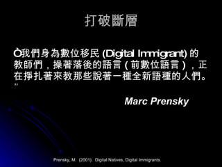 打破斷層 “ 我們身為數位移民 ( Digital Immigrant) 的教師們，操著落後的語言 ( 前數位語言 ) ，正在掙扎著來教那些說著一種全新語種的人們。 ” Marc Prensky Prensky, M.  (2001).  Digital Natives, Digital Immigrants. 