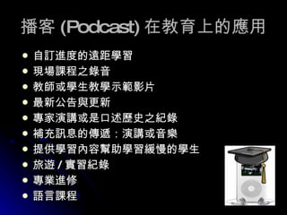 播客 (Podcast) 在教育上的應用 自訂進度的遠距學習 現場課程之錄音 教師或學生教學示範影片 最新公告與更新 專家演講或是口述歷史之紀錄 補充訊息的傳遞：演講或音樂 提供學習內容幫助學習緩慢的學生 旅遊 / 實習紀錄  專業進修 語言課程 
