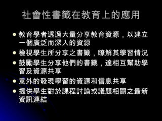 社會性書籤在教育上的應用 教育學者透過大量分享教育資源，以建立一個廣泛而深入的資源  檢視學生所分享之書籤，瞭解其學習情況 鼓勵學生分享他們的書籤，達相互幫助學習及資源共享  意外的發現學習的資源和信息共享 提供學生對於課程討論或議題相關之最新資訊連結   
