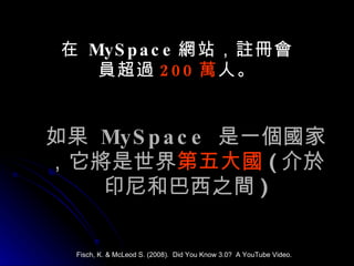 如果  MySpace   是一個國家，它將是世界 第五大國 ( 介於印尼和巴西之間 ) 在  MySpace 網站，註冊會員超過 200 萬 人。 Fisch, K. & McLeod S. (2008).  Did You Know 3.0?  A YouTube Video. 