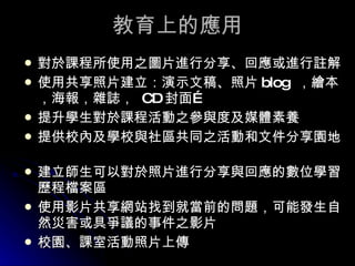 教育上的應用 對於課程所使用之圖片進行分享、回應或進行註解  使用共享照片建立：演示文稿、照片 blog  ，繪本，海報，雜誌，  CD 封面…  提升學生對於課程活動之參與度及媒體素養  提供校內及學校與社區共同之活動和文件分享園地  建立師生可以對於照片進行分享與回應的數位學習歷程檔案區  使用影片共享網站找到就當前的問題，可能發生自然災害或具爭議的事件之影片 校園、課室活動照片上傳 