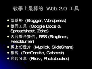 教學上最棒的  Web 2.0  工具 部落格  (Blogger, Wordpress) 協同工具  (Google Docs & Spreadsheet, Zoho) 內容整合提供 , RSS (Bloglines, FeedBurner) 線上幻燈片  (Myplick, SlideShare) 播客  (PodOmatic, Gabcast ) 照片分享  (Flickr, Photobucket) 