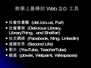 教學上最棒的 Web 2.0  工具 社會性書籤  (del.icio.us, Furl) 社會書架  (Delicious Library, LibraryThing,  and Shelfari)   社交網絡  (Facebook, Ning,  LinkedIn ) 虛擬世界  (Second Life) 影片  (YouTube, TeacherTube) 維基  (pbwiki, Wetpaint, Wikispaces) 