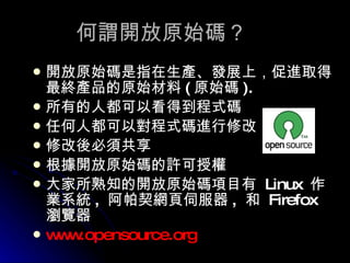 何謂開放原始碼？ 開放原始碼是指在生產、發展上，促進取得最終產品的原始材料 ( 原始碼 ).  所有的人都可以看得到程式碼 任何人都可以對程式碼進行修改 修改後必須共享 根據開放原始碼的許可授權 大家所熟知的開放原始碼項目有  Linux  作業系統 ,  阿帕契網頁伺服器 ,  和  Firefox  瀏覽器 www.opensource.org 