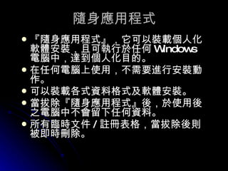 隨身應用程式 『隨身應用程式』，它可以裝載個人化軟體安裝，且可執行於任何 Windows 電腦中，達到個人化目的。  在任何電腦上使用，不需要進行安裝動作。  可以裝載各式資料格式及軟體安裝。  當拔除『隨身應用程式』後，於使用後之電腦中不會留下任何資料。  所有臨時文件 / 註冊表格，當拔除後則被即時刪除。  