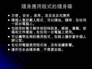 隨身應用程式的隨身碟 方便 ,  安全 ,  易用 ,  並且自足式應用 隨個人喜好載入程式，可以隨地、隨時，在任何一部台電腦上。 包括您的電子郵件和即時訊息、帳號、書籤、密碼和文件樣板，在任何一台電腦上使用。 可以攜帶足夠的應用程式，在路上讓你當作個人辦公室。 在任何電腦使用程式後，沒有後續影響。 運作完全由隨身碟，不需要安裝。 