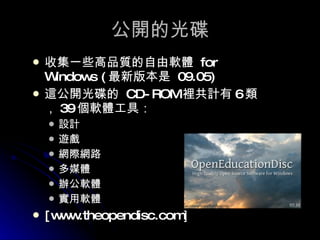 公開的光碟 收集一些高品質的自由軟體  for Windows ( 最新版本是  09.05) 這公開光碟的  CD-ROM 裡共計有 6 類， 39 個軟體工具： 設計 遊戲 網際網路 多媒體 辦公軟體 實用軟體 [www.theopendisc.com ] 