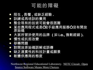 可能的障礙 陌生 , 畏懼 , 或缺乏經驗 . 訓練或再培訓的費用 整合現有的技術可能會很困難 某些應用程式或是 “ 殺手級應用服務 ”  沒有開放原始碼 大家所習於使用的品牌   ( 如 i.e., 微軟經銷 ). 慣性或抗拒改變 移轉問題 對開放原始碼誤解或誤傳 缺乏連貫性的科技計畫或願景 軟體供應商的態度 Northwest Regional Educational Laboratory.  NETC Circuit:  Open Source Software Means More Choices . 