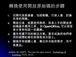 轉換使用開放原始碼的步驟 召開代表委員會，包括教職、行政人員，討論共享的問題。 開始引進，就要使用熟悉、容易上手的開放原始碼基本應用工具 ,  如 OpenOffice, 可以很容易分享和包括一些圖庫。  優先考慮不同的解決方案。要求成員把他們使用的經歷紀錄在部落格或日誌上。  調查所有相關人員，專注於功能和需求，而不是產品。   Guhlin, M. (2007).  The case for open source.  Technology & Learning , 27(7), 16-21. 