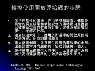 轉換使用開放原始碼的步驟 保持經常性的溝通，經由通訊和網頁。傳播委員會的調查結果和掌控資金的隨時動向並挽救已被重新定位的有價值計畫，這會直接影響到學生、老師和社群。 建立快速索引卡，應用於所選擇的開放原始碼解決方案。同時訓練服務台。  建立培訓制度，並且提供現場示範教學的老師。還要設置常見問題網頁，協助訓練每一個人。  製作軟體光碟提供人們使用。尤其是家中沒有辦法高速連接網路的，包括當地學生家長。  Guhlin, M. (2007).  The case for open source.  Technology & Learning , 27(7), 16-21. 