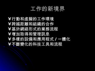 工作的新境界 行動和虛擬的工作環境 跨越距離和組織的合作 基於網絡形式的業務流程 增加取得和管理訊息 多樣的設備和應用程式 / 一體化 不斷變化的科技工具和流程 