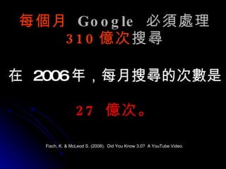每個月   Google  必須處理 310 億次 搜尋 在   2006 年，每月搜尋的次數是  27  億次。 Fisch, K. & McLeod S. (2008).  Did You Know 3.0?  A YouTube Video. 