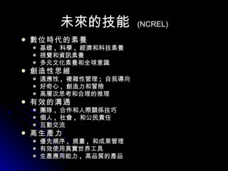 未來的技能   (NCREL) 數位時代的素養 基礎 ,  科學 ,  經濟和科技素養  視覺和資訊素養  多元文化素養和全球意識  創造性思維 適應性 ,  複雜性管理 ;  自我導向  好奇心 ,  創造力和冒險 高層次思考和合理的推理  有效的溝通 團隊 ,  合作和人際關係技巧  個人 ,  社會 ,  和公民責任  互動交流  高生產力 優先順序 ,  規畫 ,  和成果管理  有效使用真實世界工具  生產應用能力 ,  高品質的產品  