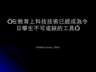 “ 在教育上科技技術已經成為今日學生不可或缺的工具”   ( Netday survey, 2005) 