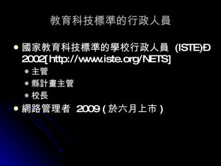 教育科技標準的行政人員 國家教育科技標準的學校行政人員  (ISTE)–2002[http://www.iste.org/NETS] 主管 縣計畫主管 校長 網路管理者  2009 ( 於六月上市 ) 