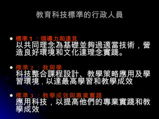 教育科技標準的行政人員 標準 1 ：領導力和遠見 以共同理念為基礎並夠過適當技術，營造良好環境和文化達理念實踐。  標準 2 ：教與學   科技整合課程設計、教學策略應用及學習環境 ， 以達最高學習和教學成效 標準 3 ：教學成效與專業實踐   應用科技，以提高他們的專業實踐和教學成效 