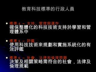 教育科技標準的行政人員 標準 4 –  支持、管理與運作 確保整體化的科技技術支持於學習和管理體系中 標準 5 –  評鑑   使用科技技術來規劃和實施系統化的有效評鑑 標準 6 –  社會、法律和倫理問題   決策及相關策略需符合的社會，法律及倫理規範 