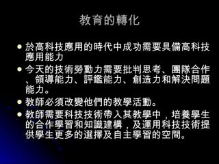 教育的轉化 於高科技應用的時代中成功需要具備高科技應用能力 今天的技術勞動力需要批判思考、團隊合作、領導能力、評鑑能力、創造力和解決問題能力。  教師必須改變他們的教學活動。 教師需要科技技術帶入其教學中，培養學生的合作學習和知識建構，及運用科技技術提供學生更多的選擇及自主學習的空間 。  