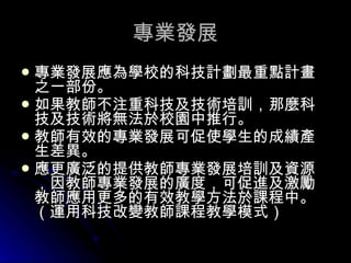 專業發展 專業發展應為學校的科技計劃最重點計畫之一部份。  如果教師不注重科技及技術培訓，那麼科技及技術將無法於校園中推行。  教師有效的專業發展可促使學生的成績產生差異。  應更廣泛的提供教師專業發展培訓及資源，因教師專業發展的廣度，可促進及激勵教師應用更多的有效教學方法於課程中。（運用科技改變教師課程教學模式）   