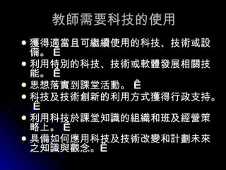 教師需要科技的使用 獲得適當且可繼續使用的科技、技術或設備。    利用特別的科技、技術或軟體發展相關技能。    思想落實到課堂活動。    科技及技術創新的利用方式獲得行政支持。    利用科技於課堂知識的組織和班及經營策略上。    具備如何應用科技及技術改變和計劃未來之知識與觀念。    