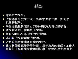結語 瞭解您的學生。 改變傳統的教學方法：告訴學生學什麼、如何學、及在哪裡學。 學生應積極構建自己知識和應負責自己的學習。 使學習互動，參與更有意義。 整合 Web 2.0 技術於學校課程。 非正規的學習環境的使用。 啟用自由軟體應用於您的學校。 建立教職員專業發展計劃，每年為您的老師 / 工作人員提供工作坊學習使用新技術在教學和學生學習上。   