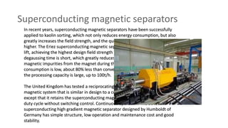 Superconducting magnetic separators
In recent years, superconducting magnetic separators have been successfully
applied to kaolin sorting, which not only reduces energy consumption, but also
greatly increases the field strength, and the quality of kaolin concentrate is also
higher. The Eriez superconducting magnetic separator features a rapid magnetic
lift, achieving the highest design field strength (5T) in 60 seconds, while the
degaussing time is short, which greatly reduces the time required to flush
magnetic impurities from the magnet during the load cycle. Its energy
consumption is low, about 80% less than conventional magnetic separator, and
the processing capacity is large, up to 100t/h.
The United Kingdom has tested a reciprocating helical superconducting
magnetic system that is similar in design to a conventional can magnetic filter,
except that it retains the superconducting magnet in an excited state during the
duty cycle without switching control. Continuous operation. The 3048mm
superconducting high gradient magnetic separator designed by Humboldt of
Germany has simple structure, low operation and maintenance cost and good
stability.
 