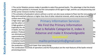 Kaolinprocessingtechniqueconclusion
1 The carrier flotation process makes it possible to select fine-grained kaolin. The advantage is that the kinetic
energy of the particles is increased, but the consumption of the agent is high, and the use and processing cost
of the carrier mineral is further increased.
2 The activation of polyvalent cations without a carrier can also cause anatase to float, but the consumption of
fatty acid-matched collectors is higher than that of other industrial minerals, which may be due to the large
surface area of ​​the particles.
3 High-shear agitation plays a two-fold role in the flotation. One is to dissociate the anatase from the kaolinite,
and the other is to induce shear flocculation between the anatase particles covered by the collector.
4 High-gradient magnetic separation technology has greatly changed the appearance of the kaolin industry.
Especially the vibration high-gradient magnetic separation can effectively remove the iron-titanium impurities
in kaolin, but has little effect on the particle size composition and physical and chemical properties of the
product. Produce high-quality kaolin products. Dry high gradient magnetic separation treatment of hard kaolin
can eliminate product dehydration and reduce product loss, which is suitable for dry and low water areas. The
superconducting high gradient magnetic separator has low energy consumption and large processing capacity.
The product purity is high and will be widely used in the kaolin industry.
5 oxidative leaching and microbial treatment of kaolin products can greatly improve product quality.
6 Electrophoresis/electroosmosis dehydration process to increase the slurry concentration to about 70%, and
the production cost is much lower than spray drying.
The combination of 7 kinds of operations and the final product are the main features of the kaolin mineral
processing process
Primary Information Services
We Find the Primary Information
that is Reliable Categorize it, index it
Adsense and make it Knowledgeable
Questions?
mailto:primaryinfo@gmail.com
 