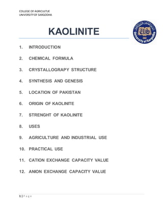COLLEGE OF AGRICULTUE
UNIVERSITYOF SARGODHA
1 | P a g e
KAOLINITE
1. INTRODUCTION
2. CHEMICAL FORMULA
3. CRYSTALLOGRAPY STRUCTURE
4. SYNTHESIS AND GENESIS
5. LOCATION OF PAKISTAN
6. ORIGIN OF KAOLINITE
7. STRENGHT OF KAOLINITE
8. USES
9. AGRICULTURE AND INDUSTRIAL USE
10. PRACTICAL USE
11. CATION EXCHANGE CAPACITY VALUE
12. ANION EXCHANGE CAPACITY VALUE
 