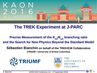 S. Bianchin KAON 2016 Conference (14 – 17 September 2016)
Sébastien Bianchin on behalf of the TREK/E36 Collaboration
The TREK Experiment at J-PARC
Precise Measurement of the Ke2
/K2
branching ratio
and the Search for New Physics Beyond the Standard Model
(TRIUMF / University of British Columbia)
1
 