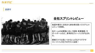 2020/09/19
49
おまけ
全社スプリントレビュー
毎週木曜日に全社から参加者を募ってスプリント
レビューを実施。
各チームの成果物に対して営業・事業戦略・サ
ポートチームなど、多角的なフィーバックがなされ
る。
開発だけでは思いつかないようなアイデアや
フィードバックをプロダクトに反映！
© kaonavi Inc.
 